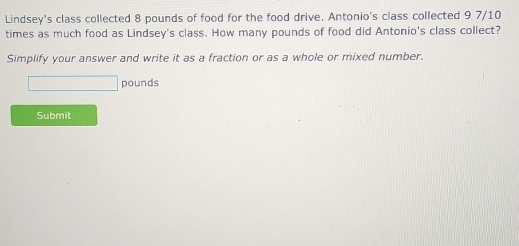 Lindsey's class collected 8 pounds of food for the food drive. Antonio's class collected 9 7/10
times as much food as Lindsey's class. How many pounds of food did Antonio's class collect? 
Simplify your answer and write it as a fraction or as a whole or mixed number.
pounds
Submit