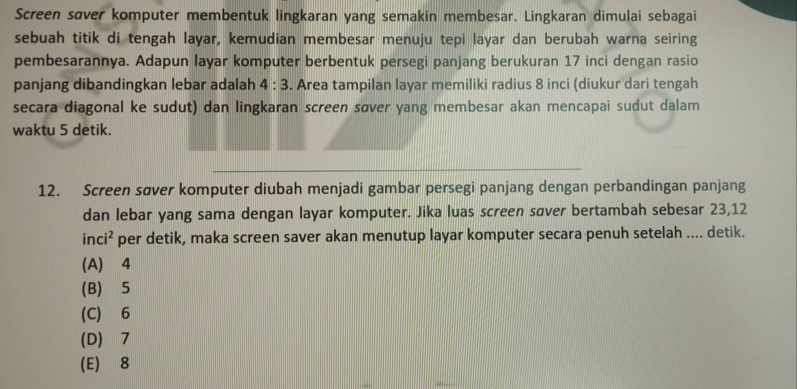 Screen søver komputer membentuk lingkaran yang semakin membesar. Lingkaran dimulai sebagai
sebuah titik di tengah layar, kemudian membesar menuju tepi layar dan berubah warna seiring
pembesarannya. Adapun layar komputer berbentuk persegi panjang berukuran 17 inci dengan rasio
panjang dibandingkan lebar adalah 4:3. Area tampilan layar memiliki radius 8 inci (diukur dari tengah
secara diagonal ke sudut) dan lingkaran screen sœver yang membesar akan mencapai sudut dalam
waktu 5 detik.
12. Screen søver komputer diubah menjadi gambar persegi panjang dengan perbandingan panjang
dan lebar yang sama dengan layar komputer. Jika luas screen søver bertambah sebesar 23, 12
in i^2 per detik, maka screen saver akan menutup layar komputer secara penuh setelah .... detik.
(A) 4
(B) 5
(C) 6
(D) 7
(E) 8