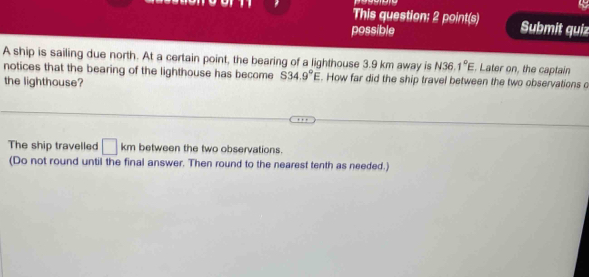 This question: 2 point(s) Submit quiz 
possible 
A ship is sailing due north. At a certain point, the bearing of a lighthouse 3.9 km away is N36.1°E. Later on, the captain 
notices that the bearing of the lighthouse has become S34.9°E. How far did the ship travel between the two observations o 
the lighthouse? 
The ship travelled □ km between the two observations. 
(Do not round until the final answer. Then round to the nearest tenth as needed.)