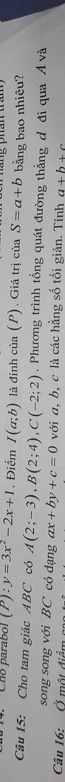 Cñó parabol (P):y=3x^2-2x+1. Điểm I(a;b) là đỉnh của (P). Giá trị của S=a+b bằng bao nhiêu? 
Câu 15: Cho tam giác ABC có A(2;-3), B(2;4), C(-2;2). Phương trình tổng quát đường thắng đ đi qua Á và 
song song với BC có dạng ax+by+c=0 với a, b, c là các hằng số tối giản. Tính a+b+c
Câu 16: Ở một điểm