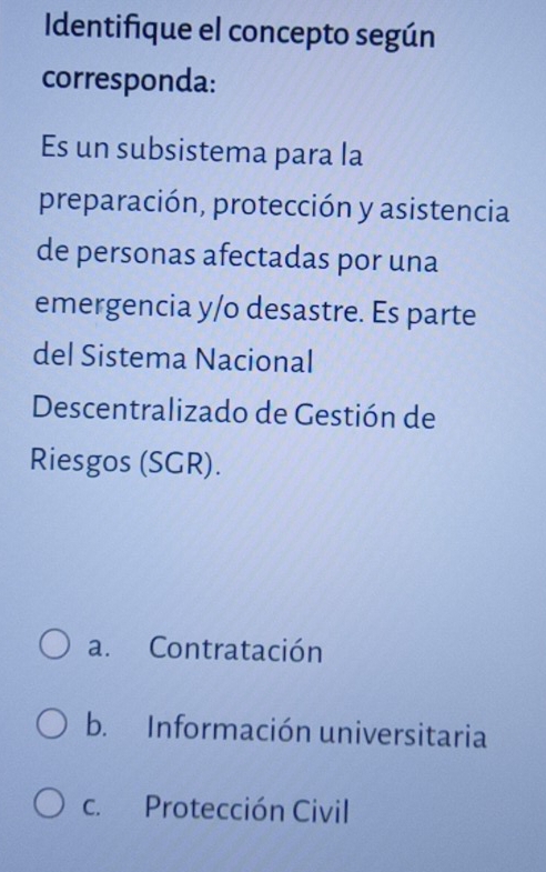 Identifique el concepto según
corresponda:
Es un subsistema para la
preparación, protección y asistencia
de personas afectadas por una
emergencia y/o desastre. Es parte
del Sistema Nacional
Descentralizado de Gestión de
Riesgos (SGR).
a. Contratación
b. Información universitaria
c. Protección Civil