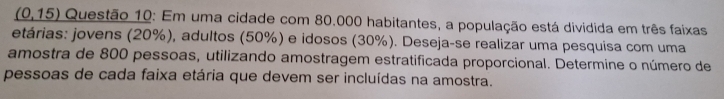 _ (0,15) Questão 10: Em uma cidade com 80.000 habitantes, a população está dividida em três faixas 
etárias: jovens (20%), adultos (50%) e idosos (30%). Deseja-se realizar uma pesquisa com uma 
amostra de 800 pessoas, utilizando amostragem estratificada proporcional. Determine o número de 
pessoas de cada faixa etária que devem ser incluídas na amostra.