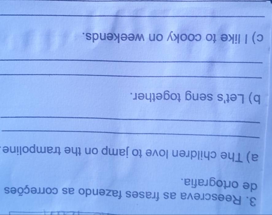 Reescreva as frases fazendo as correções 
de ortografia. 
a) The children love to jamp on the trampoline 
_ 
_ 
b) Let's seng together. 
_ 
_ 
c) I like to cooky on weekends. 
_ 
_
