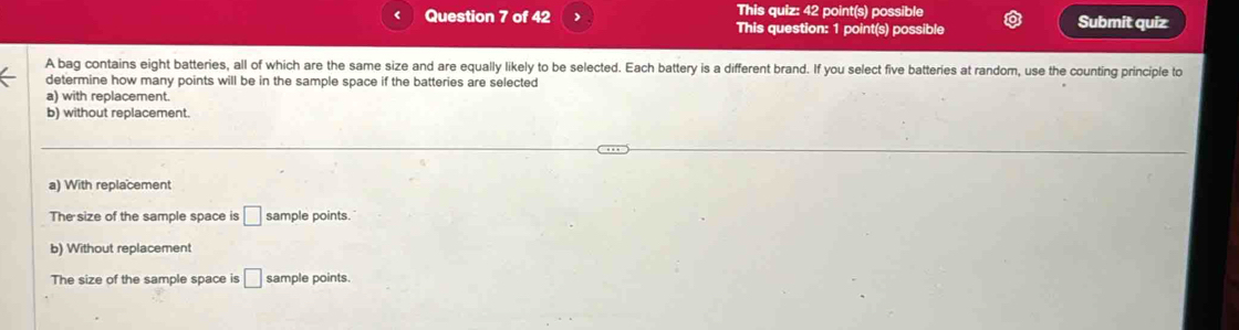 This quiz: 42 point(s) possible
Question 7 of 42 This question: 1 point(s) possible Submit quiz
A bag contains eight batteries, all of which are the same size and are equally likely to be selected. Each battery is a different brand. If you select five batteries at random, use the counting principle to
determine how many points will be in the sample space if the batteries are selected
a) with replacement.
b) without replacement.
a) With replacement
The size of the sample space is □ sample points.
b) Without replacement
The size of the sample space is □ sample points.