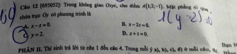 Cầu 12 [695052]: Trong không gian Oxyz, cho điểm A(1;2;-1) Mặt phầng đi qua
chứa trục Oy có phương trình là
A. x-z=0.
B. x-2z=0
a y=2.
D. x+z=0. 
PHÀN II. Thí sinh trả lời từ câu 1 đến câu 4. Trong mỗi y  a ,b),c , d ở mỗi câu, th Bân Bạn N