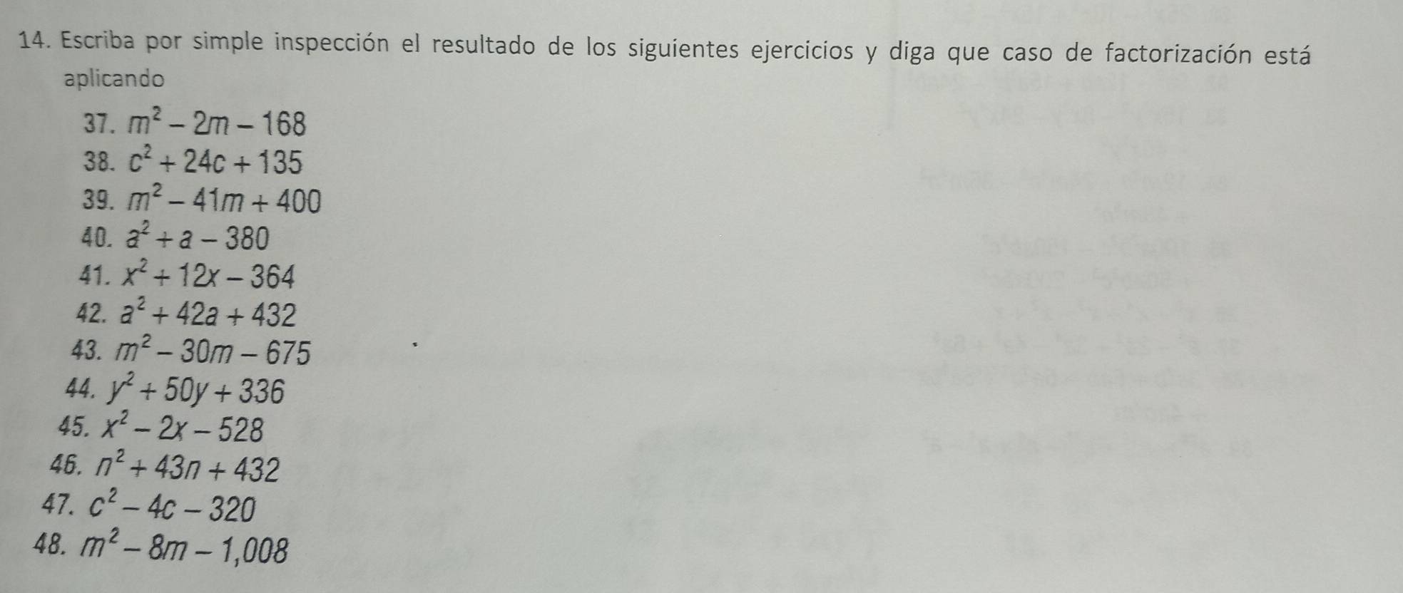 Escriba por simple inspección el resultado de los siguientes ejercicios y diga que caso de factorización está 
aplicando 
37. m^2-2m-168
38. c^2+24c+135
39. m^2-41m+400
40. a^2+a-380
41. x^2+12x-364
42. a^2+42a+432
43. m^2-30m-675
44. y^2+50y+336
45. x^2-2x-528
46. n^2+43n+432
47. c^2-4c-320
48. m^2-8m-1,008