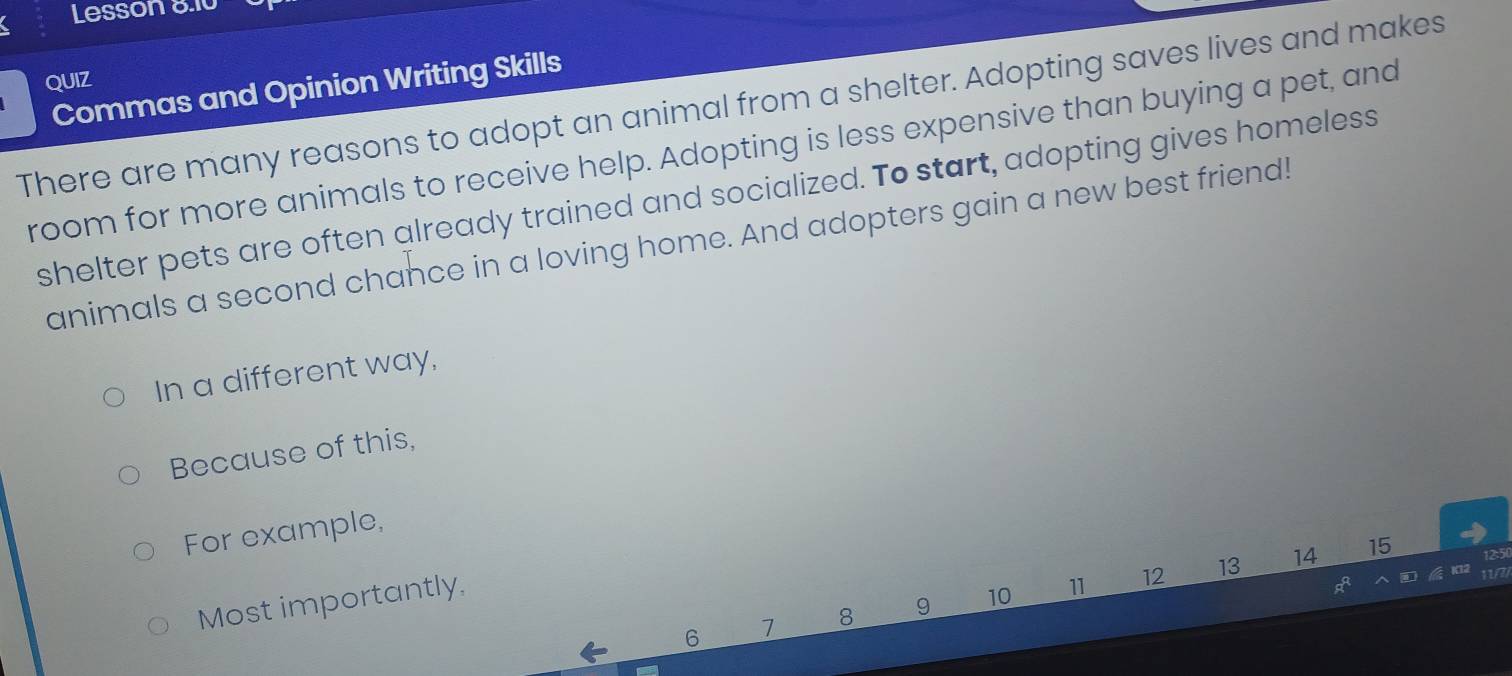 Lesson 8.10 
QUIZ 
Commas and Opinion Writing Skills 
There are many reasons to adopt an animal from a shelter. Adopting saves lives and makes 
room for more animals to receive help. Adopting is less expensive than buying a pet, and 
shelter pets are often already trained and socialized. To start, adopting gives homeless 
animals a second chance in a loving home. And adopters gain a new best friend! 
In a different way, 
Because of this, 
For example,
12 13 14 15
Most importantly,
6 7 8 9 10 11