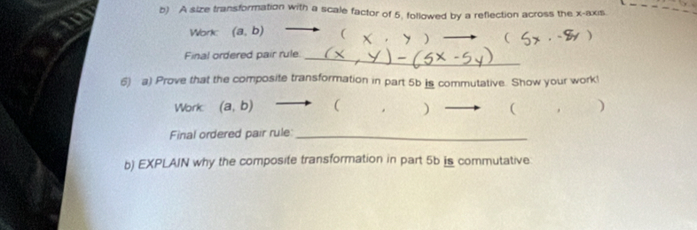 A size transformation with a scale factor of 5, followed by a reflection across the x-axis
Work (a,b) ( ) ( 
Final ordered pair rule_
6) a) Prove that the composite transformation in part 5b is commutative. Show your work!
Work (a,b) ( . ) ( )
Final ordered pair rule:_
b) EXPLAIN why the composite transformation in part 5b is commutative