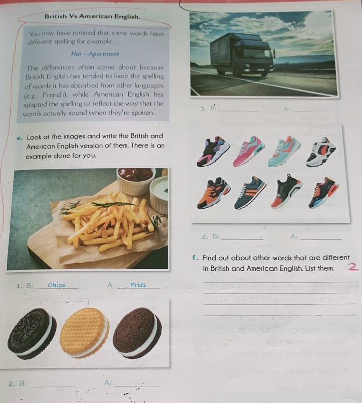 British Vs American English. 
You may have noticed that some words have 
different spelling for example. 
Flat - Apartment 
The differences often come about because 
British English has tended to keep the spelling 
of words it has absorbed from other languages 
(e.g., French), while American English has 
adapted the spelling to reflect the way that the 
words actually sound when they're spoken. 3. B_ 
A:_ 
e. Look at the images and write the British and 
American English version of them. There is an 
example done for you. 
4. B: _A:_ 
f . Find out about other words that are different 
in British and American English, List them. 
_ 
_ 
1. B: _A:_ 
_ 
_ 
2. B: _A:_