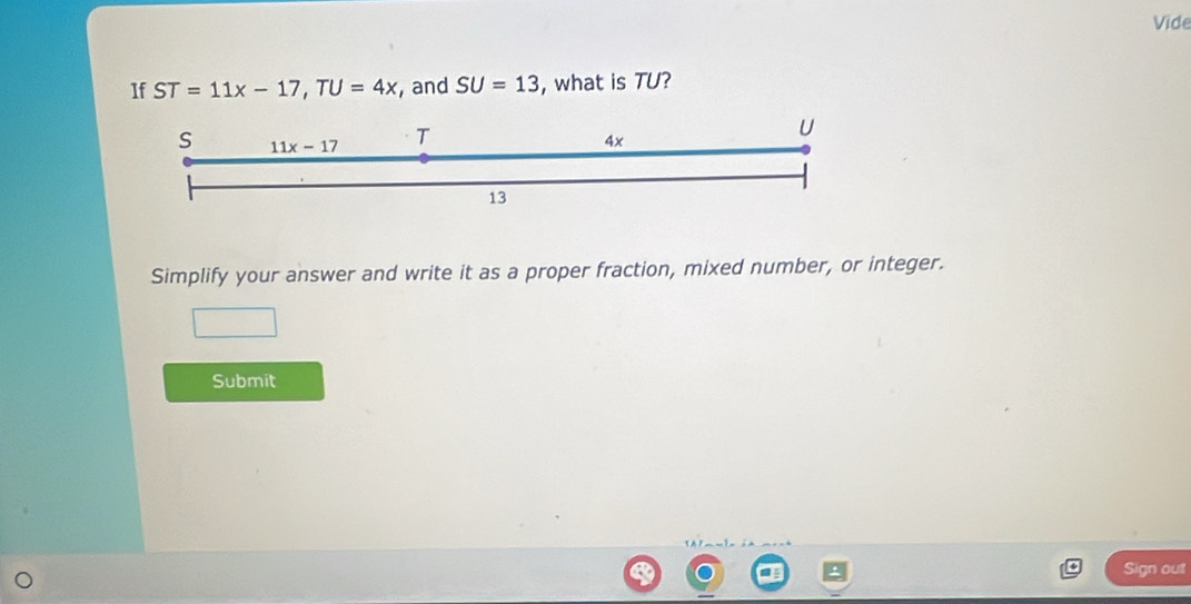 Vide
1f ST=11x-17,TU=4x , and SU=13 , what is TU?
Simplify your answer and write it as a proper fraction, mixed number, or integer.
Submit
Sign out