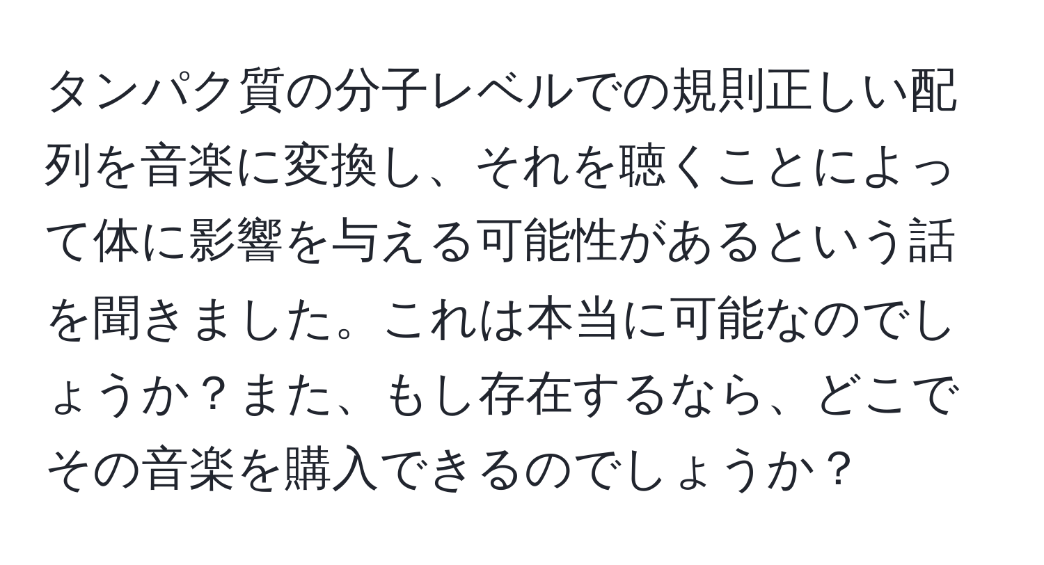 タンパク質の分子レベルでの規則正しい配列を音楽に変換し、それを聴くことによって体に影響を与える可能性があるという話を聞きました。これは本当に可能なのでしょうか？また、もし存在するなら、どこでその音楽を購入できるのでしょうか？