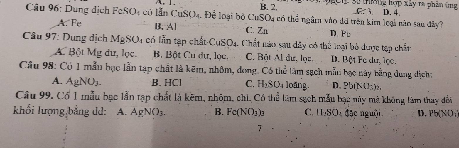 3, MgCn: Số trường hợp xây ra phản ứng
A. 1. B. 2. C. 3. D. 4.
* Câu 96: Dung dịch FeSO4 có lẫn CuS O_4 1. Để loại bỏ CuSO4 có thể ngâm vào dd trên kim loại nào sau đây?
A. Fe B. Al
C. Zn D. Pb
Câu 97: Dung dịch MgSO4 có lẫn tạp chất CuSO4. Chất nào sau đây có thể loại bỏ được tạp chất:
A. Bột Mg dư, lọc. B. Bột Cu dư, lọc. C. Bột Al dư, lọc. D. Bột Fe dư, lọc.
Câu 98: Có 1 mẫu bạc lẫn tạp chất là kẽm, nhôm, đong. Có thể làm sạch mẫu bạc này bằng dung dịch:
A. AgNO_3. B. HCl C. H_2SO_4 loãng. D. Pb(NO_3)_2. 
Câu 99. Có 1 mẫu bạc lẫn tạp chất là kẽm, nhôm, chì. Có thể làm sạch mẫu bạc này mà không làm thay đồi
khối lượng bằng dd: A. AgNO_3. B. Fe(NO_3) : 2 C. H_2SO_4 đặc nguội. D. Pb(NO_3)
7