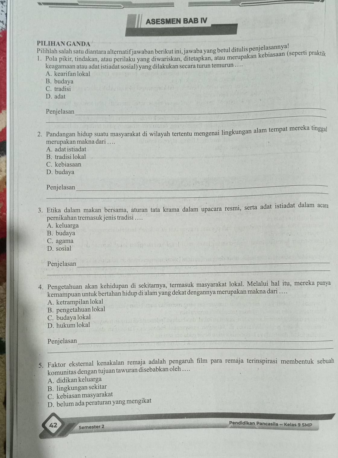 ASESMEN BAB IV
PILIHAN GANDA
Pilihlah salah satu diantara alternatif jawaban berikut ini, jawaba yang betul ditulis penjelasannya!
1. Pola pikir, tindakan, atau perilaku yang diwariskan, ditetapkan, atau merupakan kebiasaan (seperti praktik
keagamaan atau adat istiadat sosial) yang dilakukan secara turun temurun . ...
A. kearifan lokal
B. budaya
C. tradisi
D. adat
_
Penjelasan
_
2. Pandangan hidup suatu masyarakat di wilayah tertentu mengenaí lingkungan alam tempat mereka tingga[
merupakan makna dari ….
A. adat istiadat
B. tradisi lokal_
C. kebiasaan
D. budaya
_
_
Penjelasan
3. Etika dalam makan bersama, aturan tata krama dalam upacara resmi, serta adat istiadat dalam acara
pernikahan tremasuk jenis tradisi ..
A. keluarga
B. budaya
C. agama
D. sosial
_
_
Penjelasan
4. Pengetahuan akan kehidupan di sekitarnya, termasuk masyarakat lokal. Melalui hal itu, mereka punya
kemampuan untuk bertahan hidup di alam yang dekat dengannya merupakan makna dari ... .
A. ketrampilan lokal
B. pengetahuan lokal
C. budaya lokal
D. hukum lokal
_
Penjelasan_
5. Faktor eksternal kenakalan remaja adalah pengaruh film para remaja terinspirasi membentuk sebuah
komunitas dengan tujuan tawuran disebabkan oleh .. ..
A. didikan keluarga
B. lingkungan sekitar
C. kebiasan masyarakat
D. belum ada peraturan yang mengikat
Pendidikan Pancasila •· Kelas 9 SMP
42 Semester 2