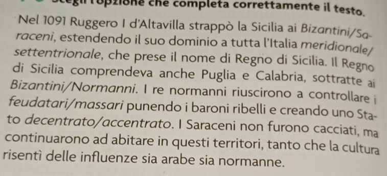 topzione che completa correttamente il testo. 
Nel 1091 Ruggero I d'Altavilla strappò la Sicilia ai Bizantini/Sa- 
raceni, estendendo il suo dominio a tutta l’Italia meridionale/ 
settentrionale, che prese il nome di Regno di Sicilia. Il Regno 
di Sicilia comprendeva anche Puglia e Calabria, sottratte ai 
Bizantini/Normanni. I re normanni riuscirono a controllare i 
feudatari/massari punendo i baroni ribelli e creando uno Sta- 
to decentrato/accentrato. I Saraceni non furono cacciati, ma 
continuarono ad abitare in questi territori, tanto che la cultura 
risentì delle influenze sia arabe sia normanne.