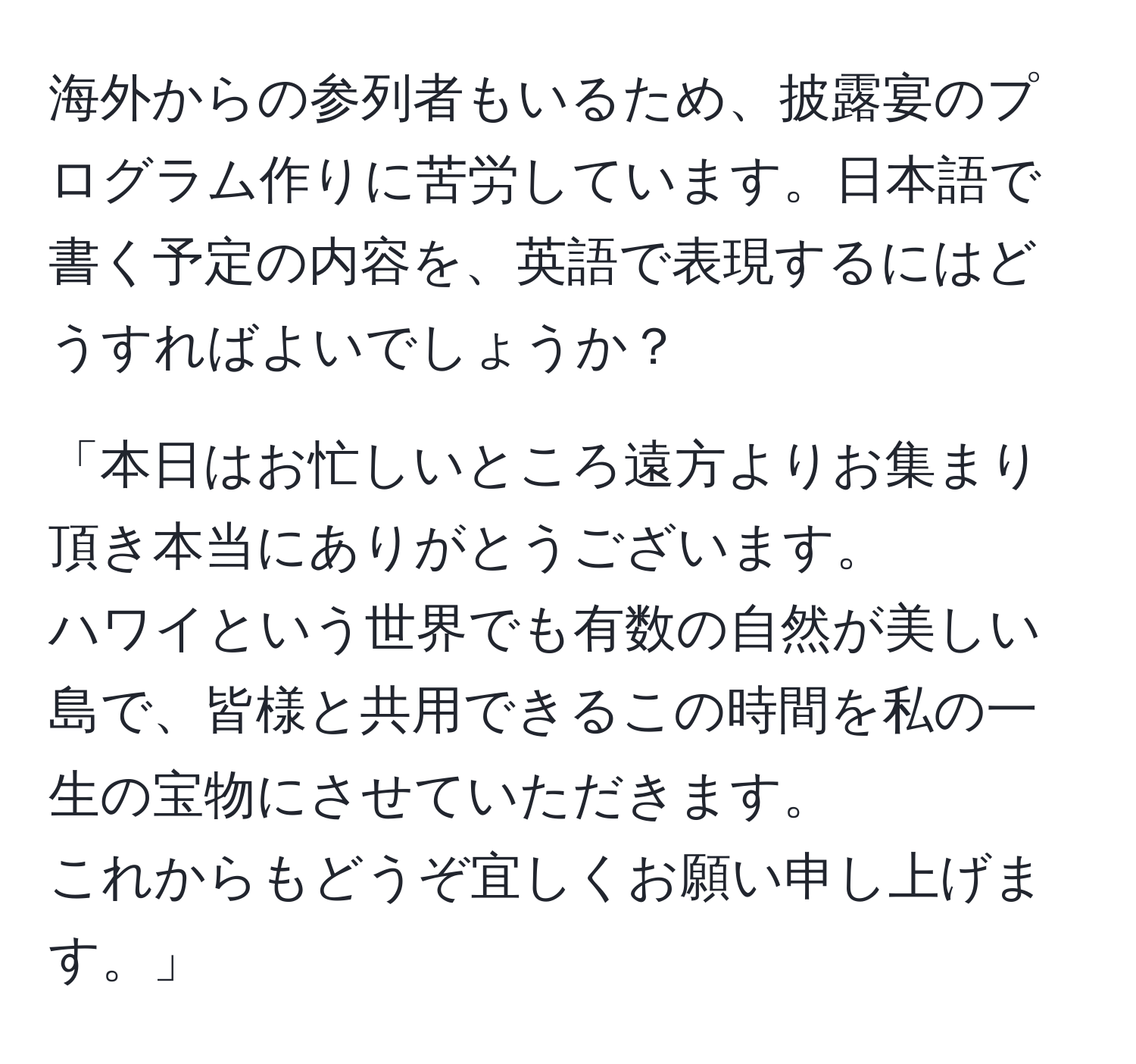 海外からの参列者もいるため、披露宴のプログラム作りに苦労しています。日本語で書く予定の内容を、英語で表現するにはどうすればよいでしょうか？  
  
「本日はお忙しいところ遠方よりお集まり頂き本当にありがとうございます。  
ハワイという世界でも有数の自然が美しい島で、皆様と共用できるこの時間を私の一生の宝物にさせていただきます。  
これからもどうぞ宜しくお願い申し上げます。」