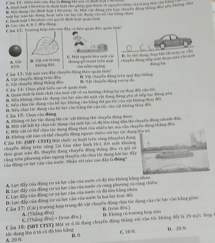 Điều nào sau đây là đủng khi nói về định lật 1 he9n
A. Đinh luật I Newton là định luật cho phép giải thích về nguyên nhân của trang thái cần bằng tư
B. Nội dung của định luật I Newton là: Một vật đứng yên hay chuyển động thắng đều nếu không chiu
một lực nào tác dụng, hoặc nều các lực tác dụng vào nó căn bằng nhau.
C. Định luật 1 Newton còn gọi là định luật quân tính.
D. Các câu A, B, C đều đúng.
Câu 12: Trường hợp nào sau đây có liên quan đến quân tính?
C. Một người kéo một cái D. Xe ôtô đang chạy khi tắt máy xe vẫn
A. Vật B. Vật rơi trong thùng gỗ trượt trên mật chuyển động tiếp một đoạn nữa rội mới
RTD. khōng khí sàn nằm ngang
dừng lại
Câu 13: Vật nào sau đây chuyển động theo quản tính?
A. Vật chuyển động tròn đều. B. Vật chuyển động trên quỹ đạo thắng
C. Vật chuyển động thắng đều. D. Vật chuyển động rơi tự đo
Câu 14: Chọn phát biểu sơi về quán tính.
A. Quán tính là tính chất của mọi vật có xu hướng chống lại sự thay đổi vận tốc.
B. Nếu không chịu tác dụng của lực nào thì một vật đang đứng yên sẽ tiếp tục đứng yên.
C. Nếu chịu tác dụng của hệ lực không cân bằng thì gia tốc của vật không thay đổi
D. Nếu chịu tác dụng của hệ lực cân bằng thì vận tốc của vật không thay đổi.
Câu 15: Chọn câu đúng
A. Không có lực tác dụng thì các vật không thể chuyển động được.
B. Một vật bất kỳ chịu tác dụng của một lực có độ lớn tăng dân thi chuyển động nhanh dân.
C. Một vật có thể chịu tác dụng đồng thời của nhiều lực mà vẫn chuyển động thắng đều.
D. Không vật nào có thể chuyển động ngược chiều với lực tác dụng lên nó.
Câu 16: (SBT- CTST) Một chiếc xe buýt trên sông (thuyền) đang
chuyến động trên sông Sài Gòn như hình 10.1. Xét một khoảng
thời gian nào đó, thuyền đang chuyển động thẳng đều và giả sử
rằng trên phương nằm ngang thuyền chỉ chịu tác dụng bởi lực đầy
của động cơ lực cản của nước. Nhận xét nào sau đây là đúng?
A. Lực đấy của động cơ và lực cản của nước có độ lớn không bằng nhau.
B. Lực đấy của động cơ và lực cản của nước có cùng phương và cùng chiều.
C. Lực đấy của động cơ và lực cản của nước có độ lớn bằng nhau.
D. Lực đấy của động cơ và lực cản của nước là hai lực trực đối.
Câu 17: (Các) trường hợp trong đó vật chuyển động chịu tác dụng của các lực cần bằng gồm:
A. (Thắng đều) B. (tròn đều.)
C. (Thắng đều) + (tròn đều.) D. Không có trường hợp nào
Câu 18: (SBT CTST) Một xe ô tô đang chuyển động thắng với vận tốc không đổi là 20 m/s. Hợp 
tác dụng lên ô tô có độ lớn bằng D. - 20 N.
B. 0 C. 10 N.
A. 20 N.