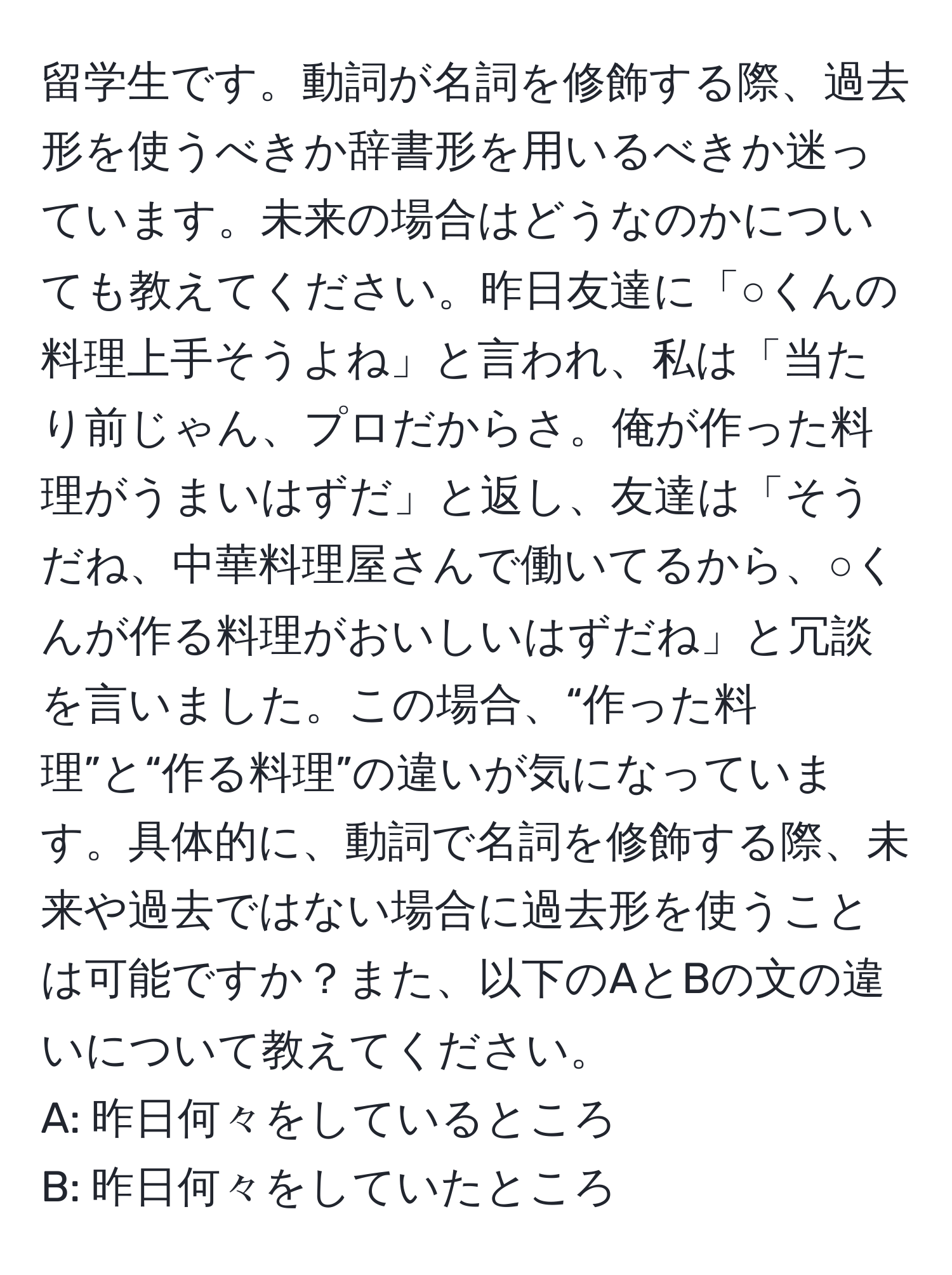 留学生です。動詞が名詞を修飾する際、過去形を使うべきか辞書形を用いるべきか迷っています。未来の場合はどうなのかについても教えてください。昨日友達に「○くんの料理上手そうよね」と言われ、私は「当たり前じゃん、プロだからさ。俺が作った料理がうまいはずだ」と返し、友達は「そうだね、中華料理屋さんで働いてるから、○くんが作る料理がおいしいはずだね」と冗談を言いました。この場合、“作った料理”と“作る料理”の違いが気になっています。具体的に、動詞で名詞を修飾する際、未来や過去ではない場合に過去形を使うことは可能ですか？また、以下のAとBの文の違いについて教えてください。  
A: 昨日何々をしているところ  
B: 昨日何々をしていたところ