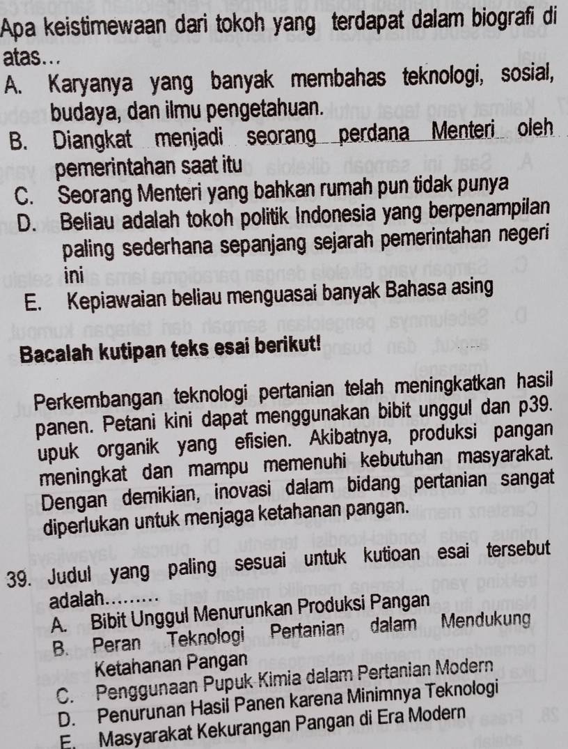 Apa keistimewaan dari tokoh yang terdapat dalam biografi di
atas...
A. Karyanya yang banyak membahas teknologi, sosial,
budaya, dan ilmu pengetahuan.
B. Diangkat menjadi seorang perdana Menteri oleh
pemerintahan saat itu
C. Seorang Menteri yang bahkan rumah pun tidak punya
D. Beliau adalah tokoh politik Indonesia yang berpenampilan
paling sederhana sepanjang sejarah pemerintahan negeri 
ini
E. Kepiawaian beliau menguasai banyak Bahasa asing
Bacalah kutipan teks esai berikut!
Perkembangan teknologi pertanian telah meningkatkan hasil
panen. Petani kini dapat menggunakan bibit unggul dan p39.
upuk organik yang efisien. Akibatnya, produksi pangan
meningkat dan mampu memenuhi kebutuhan masyarakat.
Dengan demikian, inovasi dalam bidang pertanian sangat
diperlukan untuk menjaga ketahanan pangan.
39. Judul yang paling sesuai untuk kutioan esai tersebut
adalah.
A. Bibit Unggul Menurunkan Produksi Pangan
B. Peran Teknologi Pertanian dalam Mendukung
Ketahanan Pangan
C. Penggunaan Pupuk Kimia dalam Pertanian Modern
D. Penurunan Hasil Panen karena Minimnya Teknologi
En Masyarakat Kekurangan Pangan di Era Modern