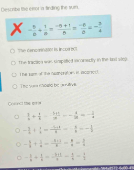 Describe the error in finding the sum.
x - 5/8 + 1/8 = (-5+1)/8 = (-6)/8 =- 3/4 
The denominator is incorrect.
The fraction was simplified incorrectly in the last step.
The sum of the numerators is incorrect.
The sum should be positive.
Correct the error
- 5/8 + 1/8 = (-5+1)/16 =- 4/16 =- 1/4 
- 5/8 + 1/8 = (-5+1)/8 =- 4/8 =- 1/2 
- 5/8 + 1/8 = (-5+1)/8 = 0/8 = 3/4 
- 5/8 + 1/8 = (-5+1)/8 = 4/8 = 1/2 
ument?rh udent Assignmentid= 56|a8572-6e00-45