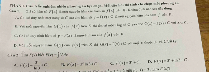 PHÀN I. Câu trắc nghiệm nhiều phương án lựa chọn. Mỗi câu hỏi thí sinh chỉ chọn một phương án.
Câu 1. Giả sử hàm số F(x) là một nguyên hàm của hàm số f(x) trên K. Khẳng định nào sau đây đúng,
A. Chi có duy nhất một hằng số C sao cho hàm số y=F(x)+C là một nguyên hàm của hàm f trên K.
B. Với mỗi nguyên hàm G(x) của f(x) trên K thì tồn tại một hằng số C sao cho G(x)=F(x)+C với x∈ K.
C. Chỉ có duy nhất hàm số y=F(x) là nguyên hàm của f(x) trên K.
D. Với mỗi nguyên hàm G(x) của f(x) trên K thì G(x)=F(x)+C với mọi x thuộc K và C bất kỳ,
Câu 2: Tìm F(x) biết F(x)=∈t 3^xdx.
A. F(x)= 3^x/ln 3 +C. B. F(x)=3^xln 3+C C. F(x)=3^x+C. D. F(x)=3^x+ln 3+C.
f(x)=4x^3-3x^2+2 biết F(-1)=3. Tìm F(x)