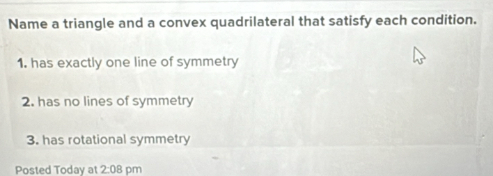 Name a triangle and a convex quadrilateral that satisfy each condition. 
1. has exactly one line of symmetry 
2. has no lines of symmetry 
3. has rotational symmetry 
Posted Today at 2:08 pm