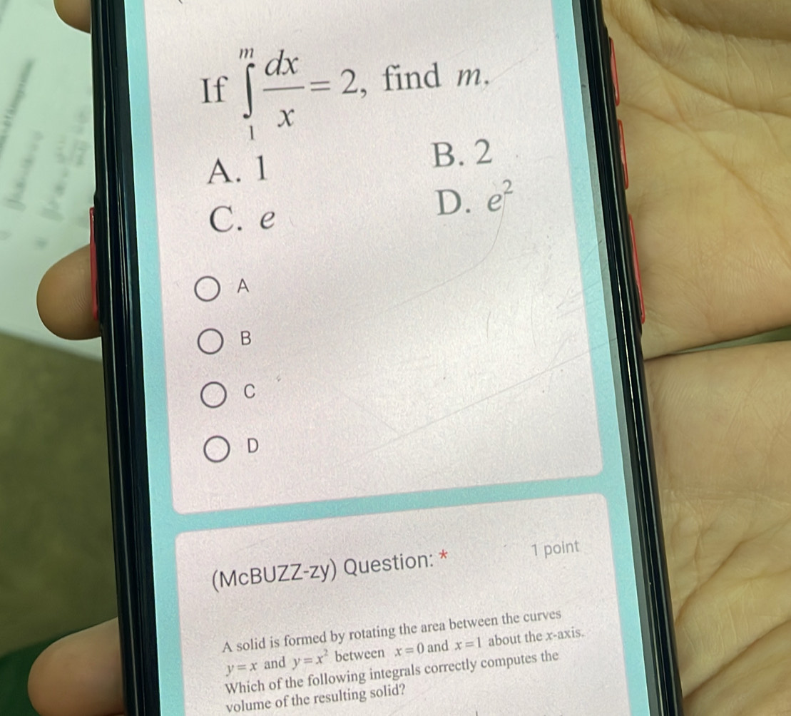 If ∈tlimits _1^(mfrac dx)x=2 , find m.
A. 1
B. 2
C. e
D. e^2
A
B
C
D
(McBUZZ-zy) Question: * 1 point
A solid is formed by rotating the area between the curves
y=x and y=x^2 between x=0 and x=1 about the x-axis.
Which of the following integrals correctly computes the
volume of the resulting solid?