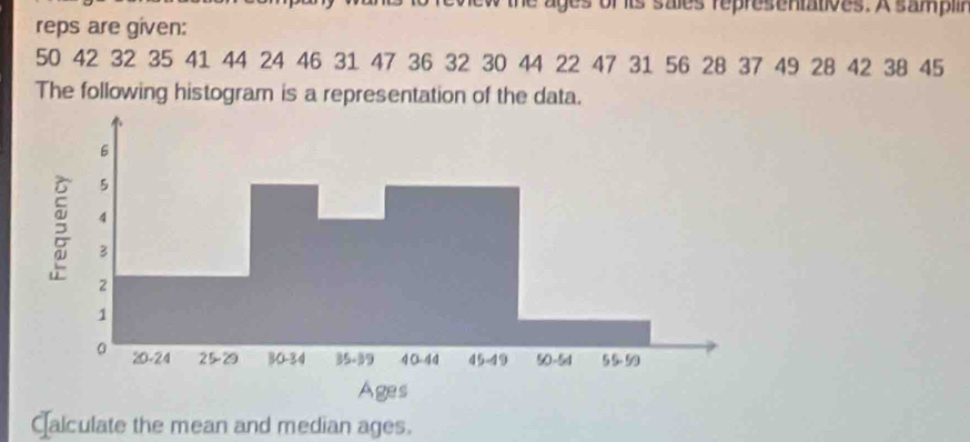 hew the ages of its sales representatives. A samplir 
reps are given:
50 42 32 35 41 44 24 46 31 47 36 32 30 44 22 47 31 56 28 37 49 28 42 38 45
The following histogram is a representation of the data. 
Calculate the mean and median ages.