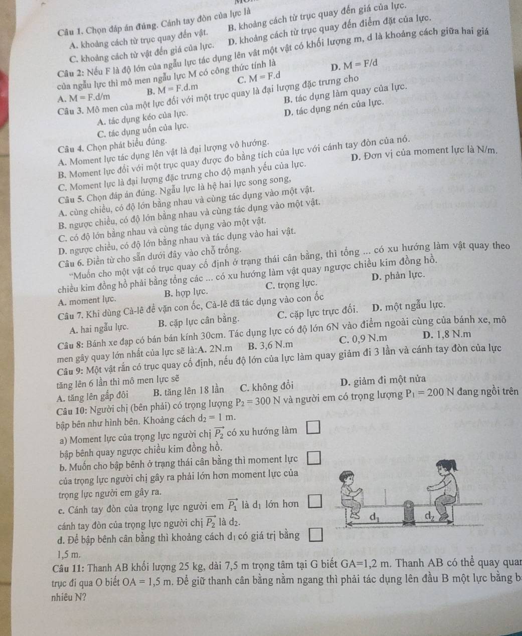 Chọn đáp án đúng. Cánh tay đòn của lực là
A. khoảng cách từ trục quay đến vật. B. khoảng cách từ trục quay đến giá của lực.
C. khoảng cách từ vật đến giá của lực. D. khoảng cách từ trục quay đến điểm đặt của lực.
Câu 2: Nếu F là độ lớn của ngẫu lực tác dụng lên vật một vật có khối lượng m, d là khoảng cách giữa hai giá
của ngẫu lực thì mô men ngẫu lực M có công thức tính là
D. M=F/d
A. M=F.d/m B. M=F.d.m C. M=F.d
Câu 3. Mô men của một lực đối với một trục quay là đại lượng đặc trưng cho
A. tác dụng kéo của lực. B. tác dụng làm quay của lực.
C. tác dụng uốn của lực. D. tác dụng nén của lực.
Câu 4. Chọn phát biểu đúng.
A. Moment lực tác dụng lên vật là đại lượng vô hướng.
D. Đơn vị của moment lực là N/m.
B. Moment lực đối với một trục quay được đo bằng tích của lực với cánh tay đòn của nó.
C. Moment lực là đại lượng đặc trưng cho độ mạnh yếu của lực.
Câu 5. Chọn đáp án đúng. Ngẫu lực là hệ hai lực song song,
A. cùng chiều, có độ lớn bằng nhau và cùng tác dụng vào một vật.
B. ngược chiều, có độ lớn bằng nhau và cùng tác dụng vào một vật.
C. có độ lớn bằng nhau và cùng tác dụng vào một vật.
D. ngược chiều, có độ lớn bằng nhau và tác dụng vào hai vật.
Câu 6. Điền từ cho sẵn dưới đây vào chỗ trống.
'Muốn cho một vật có trục quay cố định ở trạng thái cân bằng, thì tổng ... có xu hướng làm vật quay theo
chiều kim đồng hồ phải bằng tổng các ... có xu hướng làm vật quay ngược chiều kim đồng hồ.
D. phản lực.
A. moment lực. B. hợp lực. C. trọng lực.
Câu 7. Khi dùng Cà-lê đề vặn con ốc, Cà-lê đã tác dụng vào con ốc
A. hai ngẫu lực. B. cặp lực cân bằng. C. cặp lực trực đối. D. một ngẫu lực.
Câu 8: Bánh xe đạp có bán bán kính 30cm. Tác dụng lực có độ lớn 6N vào điểm ngoài cùng của bánh xe, mô
men gây quay lớn nhất của lực sẽ la:A. 2N.m B. 3,6 N.m C. 0,9 N.m D. 1,8 N.m
Câu 9: Một vật rắn có trục quay cố định, nếu độ lớn của lực làm quay giảm đi 3 lần và cánh tay đòn của lực
tăng lên 6 lần thì mô men lực sẽ
A. tăng lên gấp đôi B. tăng lên 18 lần C. không đổi D. giảm đi một nửa
Câu 10: Người chị (bên phải) có trọng lượng P_2=300N và người em có trọng lượng P_1=200N đang ngồi trên
bập bên như hình bên. Khoảng cách d_2=1m.
a) Moment lực của trọng lực người chị vector P_2 có xu hướng làm □
bập bênh quay ngược chiều kim đồng hồ.
b. Muốn cho bập bênh ở trạng thái cân bằng thì moment lực
của trọng lực người chị gây ra phải lớn hơn moment lực của
trọng lực người em gây ra.
c. Cánh tay đòn của trọng lực người em vector P_1 là dī lớn hơn
cánh tay đòn của trọng lực người chị vector P_2 là d , 
đ. Để bập bênh cân bằng thì khoảng cách dị có giá trị bằng
1,5 m.
Câu 11: Thanh AB khối lượng 25 kg, dài 7,5 m trọng tâm tại G biết GA=1,2m. Thanh AB có thể quay quar
trục đi qua O biết OA=1,5m g. Để giữ thanh cân bằng nằm ngang thì phải tác dụng lên đầu B một lực bằng b
nhiêu N?