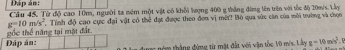 Đáp án: 
Câu 45. Từ độ cao 10m, người ta ném một vật có khối lượng 400 g thẳng đứng lên trên với tốc độ 20m/s. Lấy
g=10m/s^2. Tính độ cao cực đại vật có thể đạt được theo đơn vị mét? Bỏ qua sức cản của môi trường và chọn 
gốc thế năng tại mặt đất. 
Đáp án: . 
c ném thẳng đứng từ mặt đất với vận tốc 10 m/s. Lấy g=10m/s^2