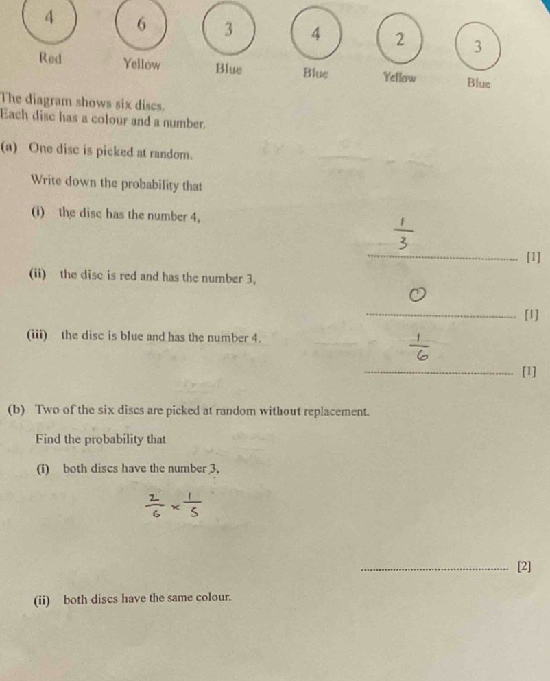 4
6 3 4 2 3
Red Yellow Blue Blue Yellow Blue 
The diagram shows six discs. 
Each disc has a colour and a number. 
(a) One disc is picked at random. 
Write down the probability that 
(i) the disc has the number 4. 
_[1] 
(ii) the disc is red and has the number 3, 
_[1] 
(iii) the disc is blue and has the number 4. 
_[1] 
(b) Two of the six discs are picked at random without replacement. 
Find the probability that 
(i) both discs have the number 3, 
_[2] 
(ii) both discs have the same colour.