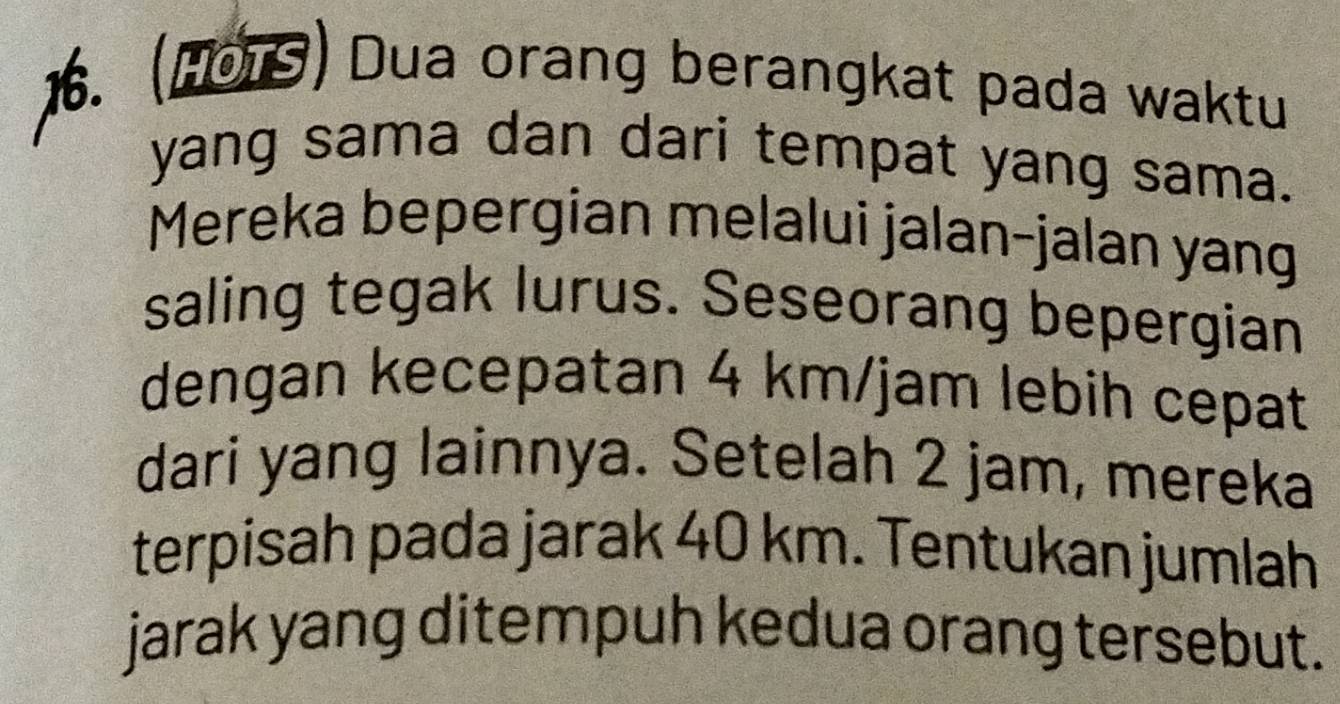 (191) Dua orang berangkat pada waktu 
yang sama dan dari tempat yang sama. 
Mereka bepergian melalui jalan-jalan yang 
saling tegak lurus. Seseorang bepergian 
dengan kecepatan 4 km/jam lebih cepat 
dari yang lainnya. Setelah 2 jam, mereka 
terpisah pada jarak 40 km. Tentukan jumlah 
jarak yang ditempuh kedua orang tersebut.