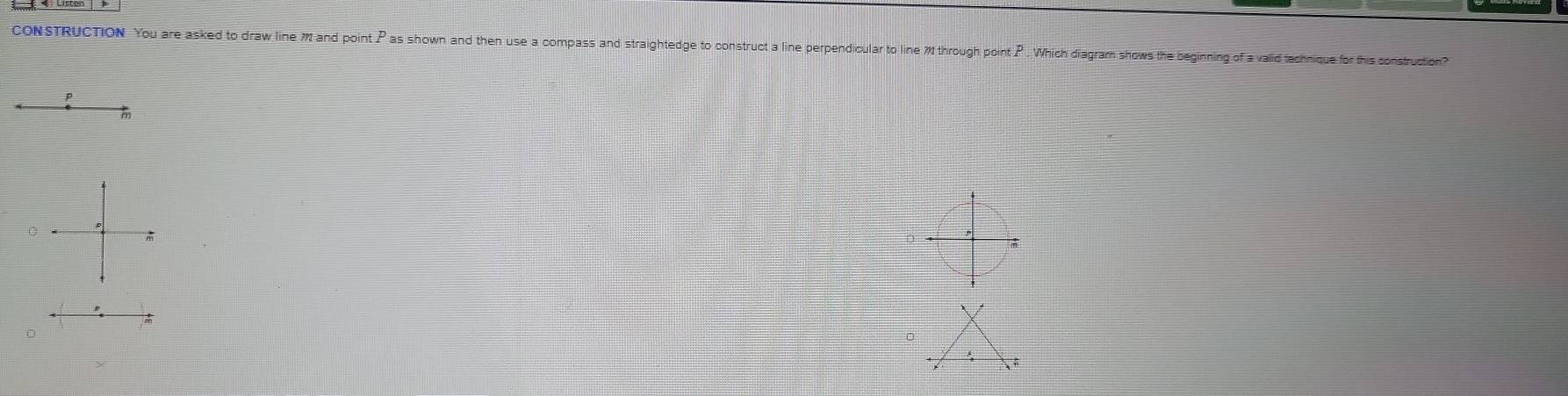 CONSTRUCTION You are asked to draw line M and point P as shown and then use a compass and straightedge to construct a line perpendioular to line W through pointP . Which diagram shows the beginning of a valid technique for this construction?
p
0

0
。