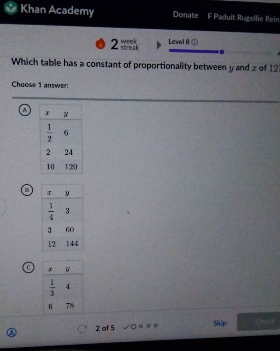 Khan Academy Donate F Paduit Rugellie Rein
2 week Level 8 ①
streak
Which table has a constant of proportionality between y and x of 12?
Choose 1 answer:
A
B
C
2 of 5 Skip Check