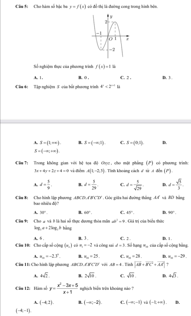 Cho hàm số bậc ba y=f(x) có đồ thị là đường cong trong hình bên.
Số nghiệm thực của phương trình f(x)=1 là
A. 1. B. 0 . C. 2 . D. 3 .
Câu 6: Tập nghiệm S của bất phương trình 4^x<2^(x+1) là
A. S=(1;+∈fty ). B. S=(-∈fty ;1). C. S=(0;1). D.
S=(-∈fty ;+∈fty ).
Câu 7: Trong không gian với hệ tọa độ Oxyz, cho mặt phẳng (P) có phương trình:
3x+4y+2z+4=0 và điểm A(1;-2;3). Tính khoảng cách đ từ A đến (P).
A. d= 5/9 . B. d= 5/29 . C. d= 5/sqrt(29) . D. d= sqrt(5)/3 .
Câu 8: Cho hình lập phương ABCD. A'B'C'D'. Góc giữa hai đường thẳng AA' và BD bằng
bao nhiêu độ?
A. 30°. B. 60°. C. 45°. D. 90°.
Câu 9: Cho # và b là hai số thực dương thỏa mãn ab^2=9. Giá trị của biểu thức
log _3a+2log _3b bằng
A. 6 . B. 3 . C. 2 . D. 1 .
Câu 10: Cho cấp số cộng (u_n) có u_1=-2 và công sai d=3. Số hạng u_10 của cấp số cộng bằng.
A. u_10=-2.3^9. B. u_10=25. C. u_10=28. D. u_10=-29.
Câu 11: Cho hình lập phương ABCD.. A'B'C'D' với AB=4. Tính |vector AB+vector B'C'+vector AA'| ?
A. 4sqrt(2). B. 2sqrt(10). C. sqrt(10). D. 4sqrt(3).
Câu 12: Hàm số y= (x^2-3x+5)/x+1  nghịch biến trên khoảng nào ?
A. (-4;2). B. (-∈fty ;-2). C. (-∈fty ;-1) và (-1;+∈fty ). D.
(-4;-1).