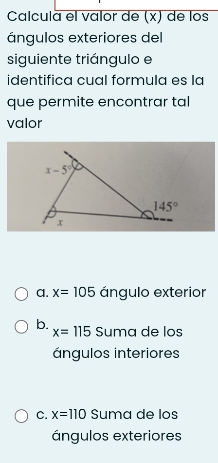 Calcula el valor de (x) de los
ángulos exteriores del
siguiente triángulo e
identifica cual formula es la
que permite encontrar tal
valor
a. x=105 ángulo exterior
b. Suma de los
x=115
ángulos interiores
C. x=110 Suma de los
ángulos exteriores