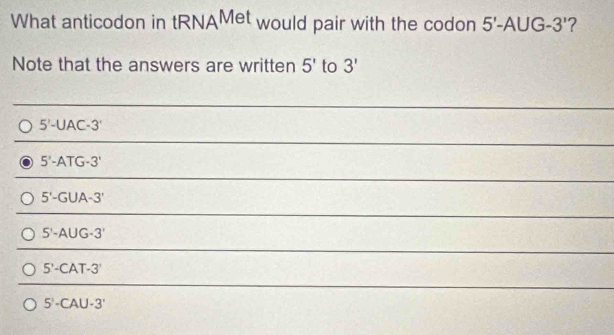 What anticodon in tRNAMet would pair with the codon 5'-A∪ G-3' ?
Note that the answers are written 5' to 3'
5'-UAC-3'
5'-ATG-3'
5'-GUA-3'
5'-A∪ G-3'
5'-CAT-3'
5'-CAU-3'