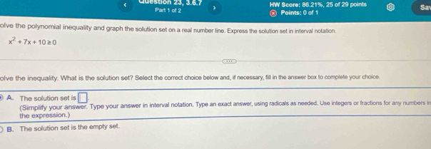 Cubston 23, 3, 6,7 Part 1 of 2 HW Score: 86.21%, 25 of 29 points Sa
Points: 0 of 1
olve the polynomial inequality and graph the solution set on a real number line. Express the solution set in interval notation.
x^2+7x+10≥ 0
olve the inequality. What is the solution set? Select the correct choice below and, if necessary, fill in the answer box to complete your choice
A. The solution set is □ 
(Simplify your answer. Type your answer in interval notation. Type an exact answer, using radicals as needed. Use integers or fractions for any numbers i
the expression.)
B. The solution set is the empty set.