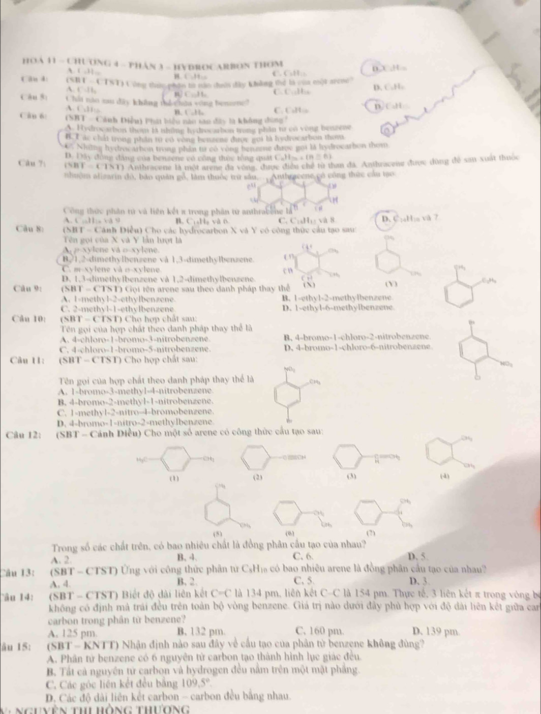 HOA 41 - CHƯONG 4 - PHâN 3 - HYBROCARBON THOM
A. ( o). B. C -H: €Ca:) DX ,Hs
f ān di (5] (-1sin 1) Công thac phận to năn dườn dây khẳng thể là của một avene?
A □ .11_2
D. C_1H_1
11.10
( C_10H_23
Cáu sì Chái nào au dây không thể húa vòng bensmg?
A. C_2H_10 C. CaH:o
n CaH
B. CoHo
Cân 6  (SHT -  Cánh Điều) Phát biểu năo tao đây la không dùng !
A. Hydrocarbon them it thing hy drecarbon trong phần to co vong beagene
B. T ác chất trong phần tự có vòng benzene được gọi là hydrocarbon thom
C Những hydrocarbon trong phần từ có vòng bengene được gọi là hydrocarbon thom
D. Đây động đăng của benzene có công thức tổng quát CaH= (n≥ 6)
Câu 7í i^N (T=(1) Anthracene là một arene đa vòng, được điều chế từ than đá. Anthracene được dùng để san xuất thuộc
nhuôm alizarin đó, bảo quân gồ, làm thuộc trừ sâu. . Anthraeene có công thức cầu tạo
e^(xi)
Công thức phân từ và liên kết π trong phần tử anthrabene là  μ
A C(all)=12S(d) B. C₁₄Ha và 6 C. C_14H_11 và 8 D. CịaHịa và 7
Câu 8: (SHT-Ca inh Diều) Cho các hydrocarbon X và Y có công thức cầu tạo sau!
Tên gọi của X và Y lần lượt là
p-xylene vá o-xylene.
□ ?
B,1,2-dimethylbenzene và 1,3-dimethylbenzene. on
C. m-xylene và σ-xylene c n x4
D. 1,3-dimethylbenzene và 1,2-dimethylbenzene. ( Y )
Câu 9: C BT=CTSD Cội tên arene sau theo danh pháp thay thể ( N) 6pHg
A. 1-methy B∠ 1 ethylbenzene B. 1-ethyl-2-methylbenzene
C. 2-methyl-1-ethylbenzene D. 1-ethyl-6-methylbenzene
Câu 10: (SB T=CTS T) Cho hợp chất sau:
Tên gọi của hợp chất theo danh pháp thay thể là
A. 4-chloro-1-bromo-3-nitrobenzene. B. 4-bromo-1-chloro-2-nitrobenzene.
C. 4-chloro-1-bromo-5-nitrobenzene. D. 4-bromo-1-chloro-6-nitrobenzene.
Câu 11: (SBT -(181 ) Cho hợp chất sau: NO2
NO_2
Tên gọi của hợp chất theo danh pháp thay thể là CH₃
A. 1-bromo-3-methyl-4-nitrobenzene.
B. 4-bromo-2-methyl-1-nitrobenzene.
C. 1-methyl-2-nitro-4-bromobenzene.
D. 4-bromo-1-nitro-2-methylbenzene
Câu 12:  (SBT - Cánh Diều) Cho một số arene có công thức cầu tạo sau:
234_3
MyC
 
a
(1) (2) (3) (4)
SH
a
(5) (6) (7)
Trong số các chất trên, có bao nhiêu chất là đồng phân cầu tạo của nhau? D. 5.
A. 2. B. 4. C. 6
Câu 13: (SBT- cIs1 ) Ứng với công thức phân từ CsH₁ có bao nhiêu arene là đồng phân cầu tạo của nhau?
A. 4.
B. 2. C,5. D. 3.
ân 14 : (SB1 * - CTST) Biết độ dài liên kết C=C là 134 pm, liên kết C-C là 154 pm. Thực tế, 3 liên kết π trong vòng bố
không có định mà trái đều trên toàn bộ vòng benzene. Giá trị nào dưới đây phủ hợp với độ dài liên kết giữa car
carbon trong phân từ benzene?
A. 125 pm. B. 132 pm. C. 160 pm. D. 139 pm.
âu 15: C BT=KNT T) Nhận định nào sau đây về cấu tạo của phân từ benzene không đùng?
A. Phân tử benzene có 6 nguyên tử carbon tạo thành hình lục giác đều.
B. Tất cả nguyên từ carbon và hydrogen đều nằm trên một mặt phẳng.
C. Các góc liên kết đều bằng 109.5°.
D. Các độ dài liên kết carbon - carbon đều bằng nhau.
V  Nguyên Thi hồng thương