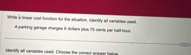 Write a linear cost function for the situation. Identify all variables used. 
A parking garage charges 6 dollars plus 75 cents per half-hour. 
ldentify all variables used. Choose the correct answer below