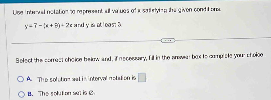 Use interval notation to represent all values of x satisfying the given conditions.
y=7-(x+9)+2x and y is at least 3.
Select the correct choice below and, if necessary, fill in the answer box to complete your choice.
A. The solution set in interval notation is □.
B. The solution set is Ø.