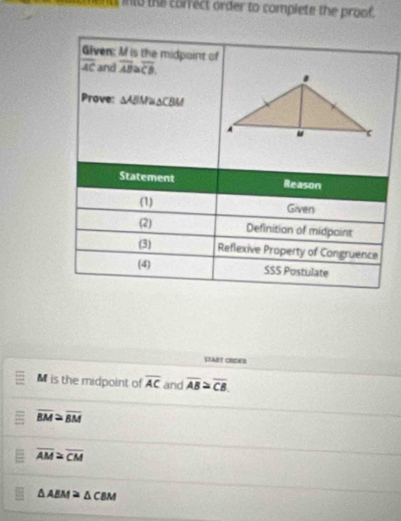 ut into the correct order to complete the proof. 
Given: M is the midpaint of
overline AC and overline AB≌ overline CB
Prove: △ ABM≌ △ CBM
Statement Reason 
(1) Given 
(2) Definition of midpaint 
(3) Reflexive Property of Congruence 
(4) SSS Postulate 
STAMY CHDER
M is the midpoint of overline AC and overline AB≌ overline CB.
overline BM≌ overline BM
overline AM≌ overline CM
△ ABM≌ △ CBM