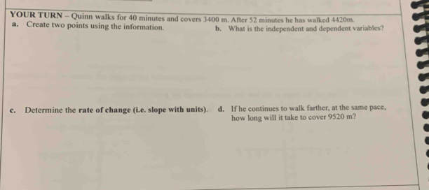 YOUR TURN - Quinn walks for 40 minutes and covers 3400 m. After 52 minutes he has walked 4420m. 
a. Create two points using the information. b. What is the independent and dependent variables? 
c. Determine the rate of change (i.e. slope with units). d. If he continues to walk farther, at the same pace, 
how long will it take to cover 9520 m?