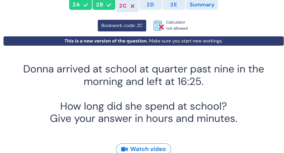 2A 2B 2C* 2D 2E Summary 
Calculator 
Bookwork code: 2C not allowed 
This is a new version of the question. Make sure you start new workings. 
Donna arrived at school at quarter past nine in the 
morning and left at 16:25. 
How long did she spend at school? 
Give your answer in hours and minutes. 
Watch video