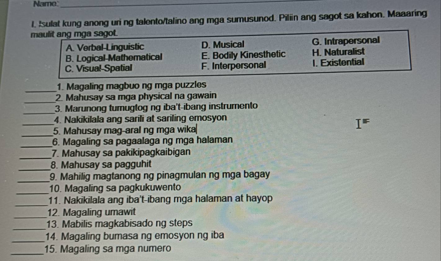 Name:_
I. Isulat kung anong uri ng talento/talino ang mga sumusunod. Piliin ang sagot sa kahon. Maaaring
maulit ang mga sagot.
A. Verbal-Linguistic D. Musical G. Intrapersonal
B. Logical-Mathematical E. Bodily Kinesthetic H. Naturalist
C. Visual-Spatial F. Interpersonal 1. Existential
_
1. Magaling magbuo ng mga puzzles
_
2. Mahusay sa mga physical na gawain
_
3. Marunong turugtog ng iba't-ibang instrumento
_4. Nakikilala ang sarili at sariling emosyon
_5. Mahusay mag-aral ng mga wika
_6. Magaling sa pagaalaga ng mga halaman
_7. Mahusay sa pakikipagkaibigan
_8. Mahusay sa pagguhit
_9. Mahilig magtanong ng pinagmulan ng mga bagay
_
10. Magaling sa pagkukuwento
_
11. Nakikilala ang iba't-ibang mga halaman at hayop
_
12. Magaling umawit
_
13. Mabilis magkabisado ng steps
_14. Magaling bumasa ng emosyon ng iba
_15. Magaling sa mga numero