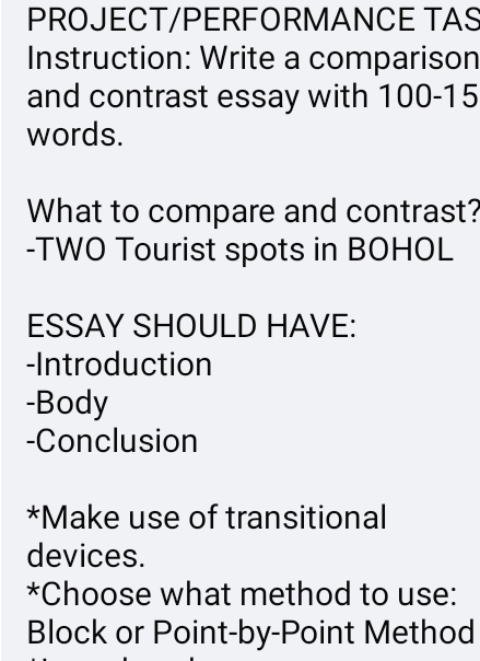 PROJECT/PERFORMANCE TAS 
Instruction: Write a comparison 
and contrast essay with 100 - 15
words. 
What to compare and contrast? 
-TWO Tourist spots in BOHOL 
ESSAY SHOULD HAVE: 
-Introduction 
-Body 
-Conclusion 
*Make use of transitional 
devices. 
*Choose what method to use: 
Block or Point-by-Point Method