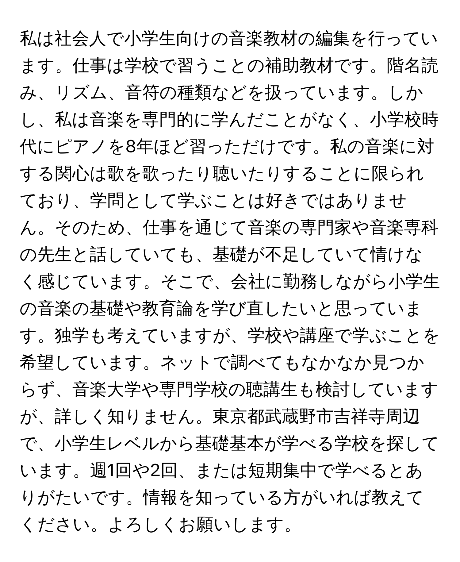 私は社会人で小学生向けの音楽教材の編集を行っています。仕事は学校で習うことの補助教材です。階名読み、リズム、音符の種類などを扱っています。しかし、私は音楽を専門的に学んだことがなく、小学校時代にピアノを8年ほど習っただけです。私の音楽に対する関心は歌を歌ったり聴いたりすることに限られており、学問として学ぶことは好きではありません。そのため、仕事を通じて音楽の専門家や音楽専科の先生と話していても、基礎が不足していて情けなく感じています。そこで、会社に勤務しながら小学生の音楽の基礎や教育論を学び直したいと思っています。独学も考えていますが、学校や講座で学ぶことを希望しています。ネットで調べてもなかなか見つからず、音楽大学や専門学校の聴講生も検討していますが、詳しく知りません。東京都武蔵野市吉祥寺周辺で、小学生レベルから基礎基本が学べる学校を探しています。週1回や2回、または短期集中で学べるとありがたいです。情報を知っている方がいれば教えてください。よろしくお願いします。