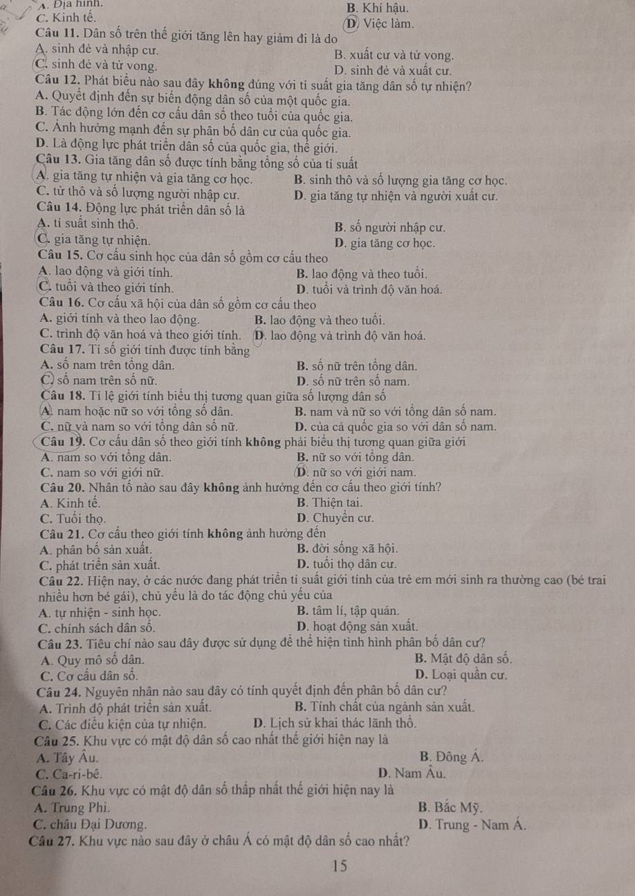 A. Địa hình. B. Khí hậu.
C. Kinh tế. D. Việc làm.
Câu 11. Dân số trên thế giới tăng lên hay giảm đi là do
A. sinh đẻ và nhập cư. B. xuất cư và tử vong.
C. sinh đẻ và tử vong. D. sinh đẻ và xuất cư.
Câu 12. Phát biểu nào sau đây không đúng với tỉ suất gia tăng dân số tự nhiện?
A. Quyết định đến sự biến động dân số của một quốc gia.
B. Tác động lớn đến cơ cấu dân số theo tuổi của quốc gia.
C. Ảnh hưởng mạnh đến sự phân bố dân cư của quốc gia.
D. Là động lực phát triển dân số của quốc gia, thế giới.
Câu 13. Gia tăng dân số được tính bằng tổng số của tỉ suất
A. gia tăng tự nhiện và gia tăng cơ học. B. sinh thô và số lượng gia tăng cơ học.
C. tử thô và số lượng người nhập cư. D. gia tăng tự nhiện và người xuất cư.
Câu 14. Động lực phát triển dân số là
A. tỉ suất sinh thô. B. số người nhập cư.
C. gia tăng tự nhiện. D. gia tăng cơ học.
Câu 15. Cơ cấu sinh học của dân số gồm cơ cấu theo
A. lao động và giới tính. B. lao động và theo tuổi.
C. tuổi và theo giới tính. D. tuổi và trình độ văn hoá.
Câu 16. Cơ cấu xã hội của dân số gồm cơ cấu theo
A. giới tính và theo lao động. B. lao động và theo tuổi.
C. trình độ văn hoá và theo giới tính. D. lao động và trình độ văn hoá.
Câu 17. Tỉ số giới tính được tính bằng
A. số nam trên tổng dân. B. số nữ trên tổng dân.
C) số nam trên số nữ. D. số nữ trên số nam.
Câu 18. Tỉ lệ giới tính biểu thị tương quan giữa số lượng dân số
A. nam hoặc nữ so với tổng số dân. B. nam và nữ so với tổng dân số nam.
C. nữ và nam so với tổng dân số nữ. D. của cả quốc gia so với dân số nam.
Câu 19. Cơ cấu dân số theo giới tính không phải biểu thị tương quan giữa giới
A. nam so với tổng dân. B. nữ so với tổng dân.
C. nam so với giới nữ. D. nữ so với giới nam.
Câu 20. Nhân tố nào sau đây không ảnh hưởng đến cơ cầu theo giới tính?
A. Kinh tế. B. Thiện tai.
C. Tuổi thọ. D. Chuyển cư.
Cầu 21. Cơ cầu theo giới tính không ảnh hưởng đến
A. phân bố sản xuất. B. đời sống xã hội.
C. phát triển sản xuất. D. tuổi thọ dân cư.
Câu 22. Hiện nay, ở các nước đang phát triển tỉ suất giới tính của trẻ em mới sinh ra thường cao (bé trai
nhiều hơn bé gái), chủ yếu là do tác động chủ yếu của
A. tự nhiện - sinh học. B. tâm lí, tập quán.
C. chính sách dân số. D. hoạt động sản xuất.
Câu 23. Tiêu chí nào sau đây được sử dụng để thể hiện tình hình phân bố dân cư?
A. Quy mô số dân. B. Mật độ dân số.
C. Cơ cấu dân số. D. Loại quần cư.
Câu 24. Nguyên nhân nào sau đây có tính quyết định đến phân bố dân cư?
A. Trình độ phát triển sản xuất. B. Tính chất của ngành sản xuất.
C. Các điều kiện của tự nhiện. D. Lịch sử khai thác lãnh thổ.
Câu 25. Khu vực có mật độ dân số cao nhất thể giới hiện nay là
A. Tây Âu. B. Đông Á.
C. Ca-ri-bê. D. Nam Âu.
Câu 26. Khu vực có mật độ dân số thấp nhất thế giới hiện nay là
A. Trung Phi. B. Bắc Mỹ.
C. châu Đại Dương. D. Trung - Nam Á.
Câu 27. Khu vực nào sau đây ở châu Á có mật độ dân số cao nhất?
15