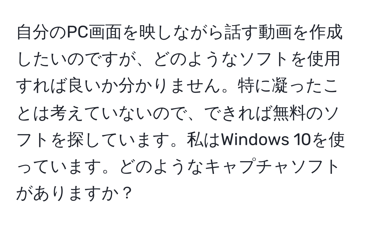 自分のPC画面を映しながら話す動画を作成したいのですが、どのようなソフトを使用すれば良いか分かりません。特に凝ったことは考えていないので、できれば無料のソフトを探しています。私はWindows 10を使っています。どのようなキャプチャソフトがありますか？