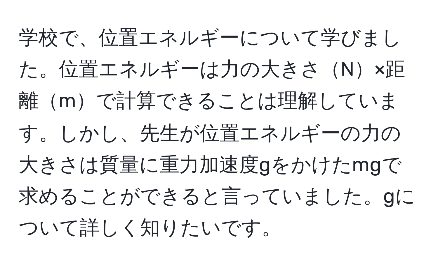 学校で、位置エネルギーについて学びました。位置エネルギーは力の大きさN×距離mで計算できることは理解しています。しかし、先生が位置エネルギーの力の大きさは質量に重力加速度gをかけたmgで求めることができると言っていました。gについて詳しく知りたいです。