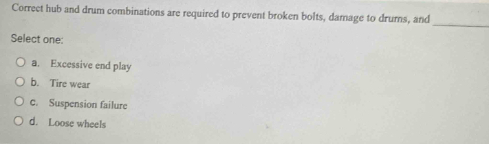 Correct hub and drum combinations are required to prevent broken bolts, damage to drums, and
_
Select one:
a. Excessive end play
b. Tire wear
c. Suspension failure
d. Loose wheels